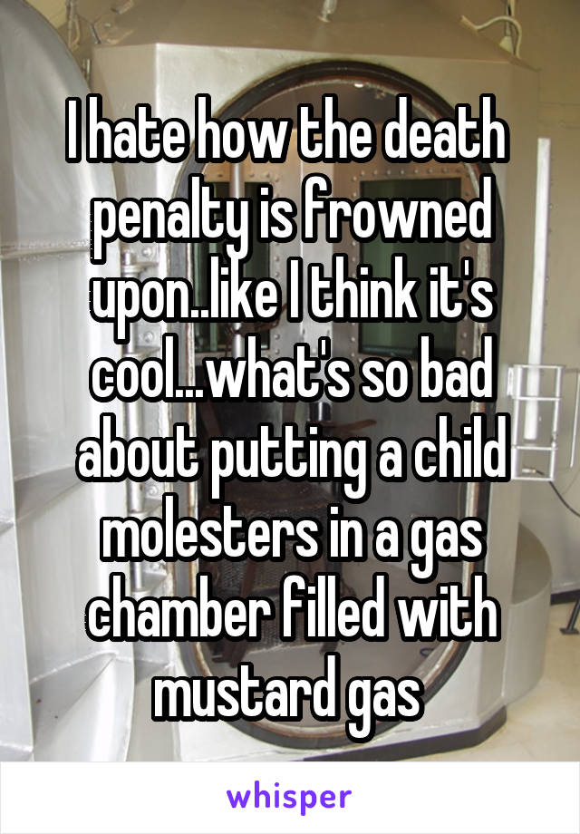 I hate how the death  penalty is frowned upon..like I think it's cool...what's so bad about putting a child molesters in a gas chamber filled with mustard gas 