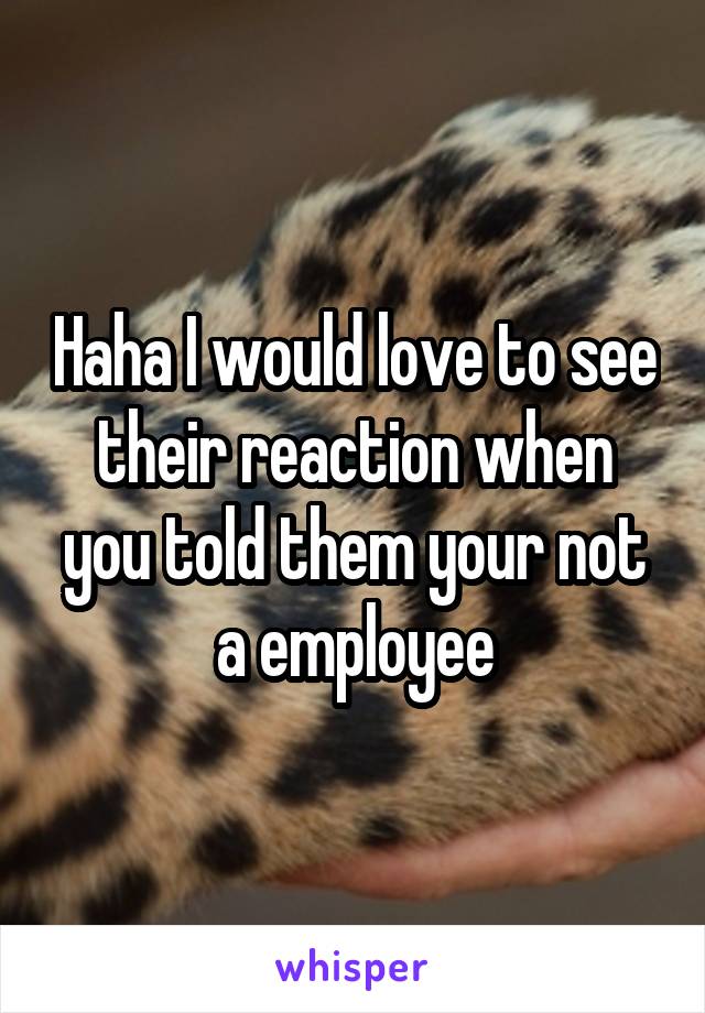 Haha I would love to see their reaction when you told them your not a employee