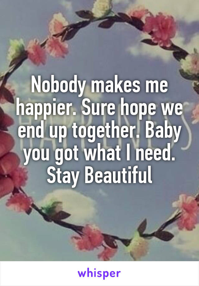 Nobody makes me happier. Sure hope we end up together. Baby you got what I need. Stay Beautiful
