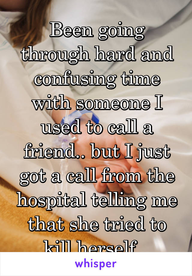 Been going through hard and confusing time with someone I used to call a friend.. but I just got a call from the hospital telling me that she tried to kill herself.. 