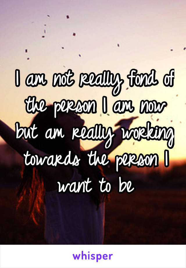 I am not really fond of the person I am now but am really working towards the person I want to be