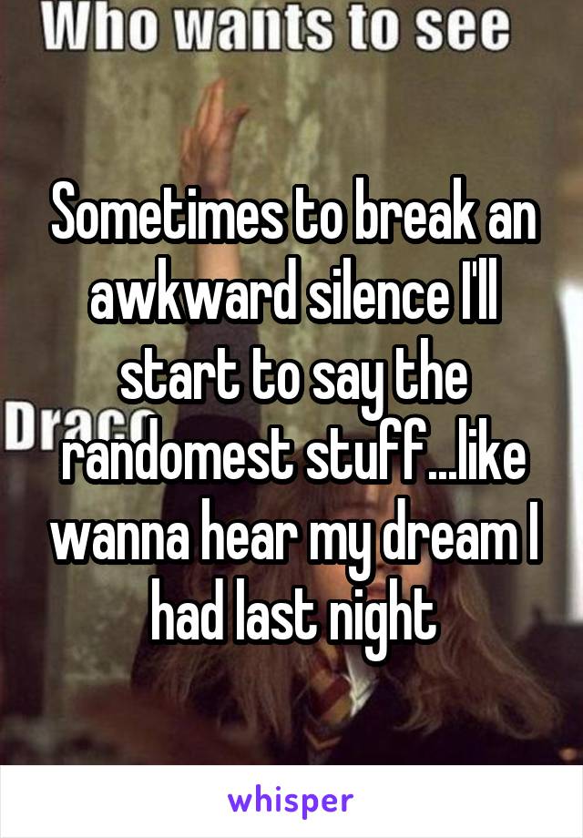 Sometimes to break an awkward silence I'll start to say the randomest stuff...like wanna hear my dream I had last night