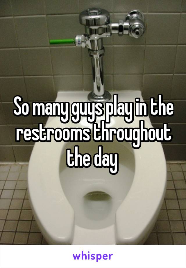 So many guys play in the restrooms throughout the day 