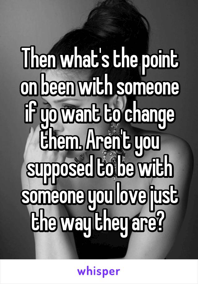 Then what's the point on been with someone if yo want to change them. Aren't you supposed to be with someone you love just the way they are? 