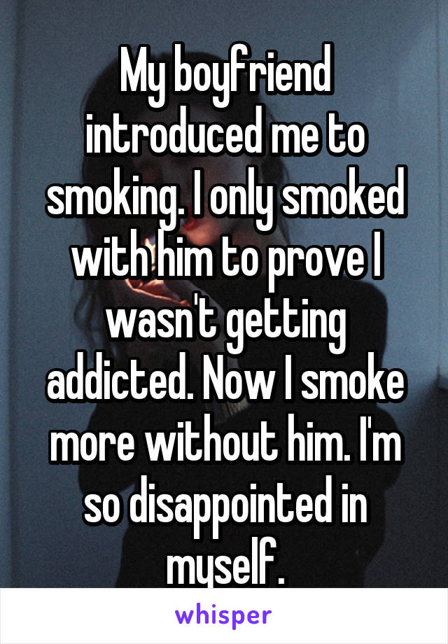 My boyfriend introduced me to smoking. I only smoked with him to prove I wasn't getting addicted. Now I smoke more without him. I'm so disappointed in myself.