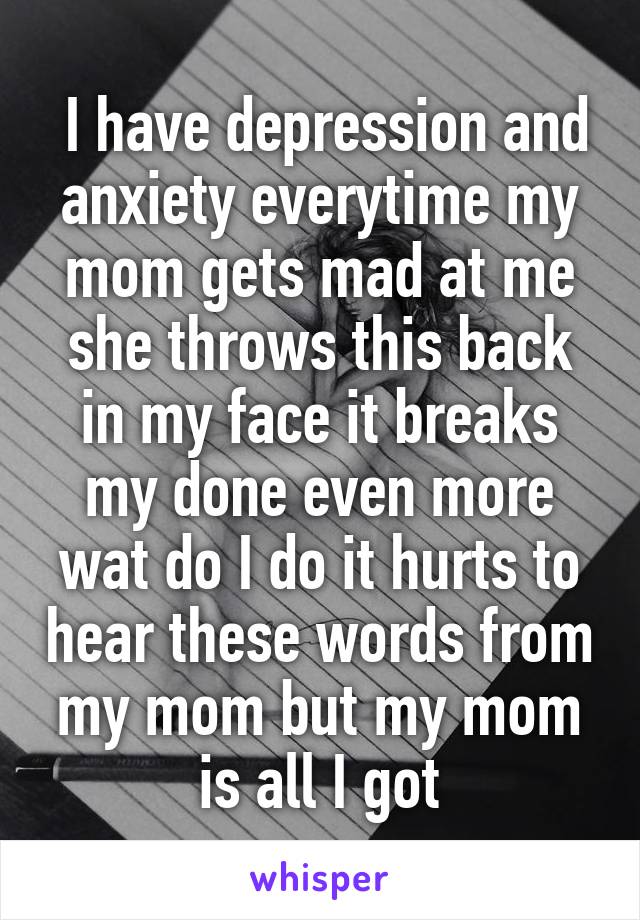  I have depression and anxiety everytime my mom gets mad at me she throws this back in my face it breaks my done even more wat do I do it hurts to hear these words from my mom but my mom is all I got