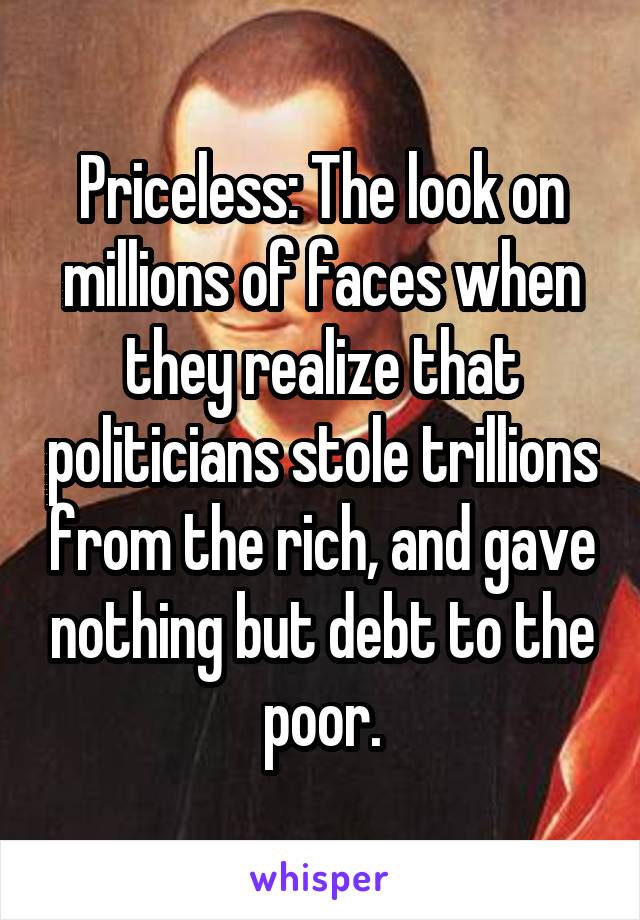 Priceless: The look on millions of faces when they realize that politicians stole trillions from the rich, and gave nothing but debt to the poor.