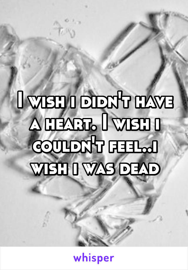 I wish i didn't have a heart. I wish i couldn't feel..i wish i was dead