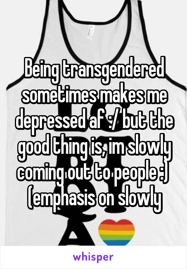 Being transgendered sometimes makes me depressed af :/ but the good thing is, im slowly coming out to people :) 
(emphasis on slowly