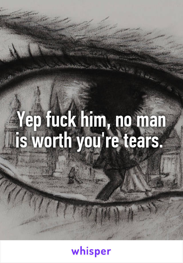 Yep fuck him, no man is worth you're tears. 