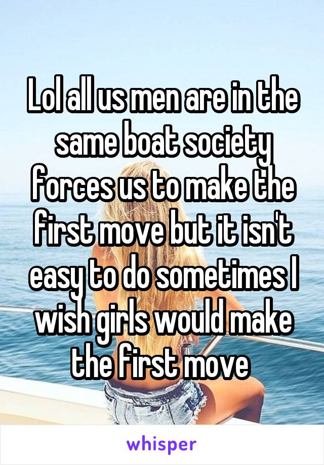 Lol all us men are in the same boat society forces us to make the first move but it isn't easy to do sometimes I wish girls would make the first move 