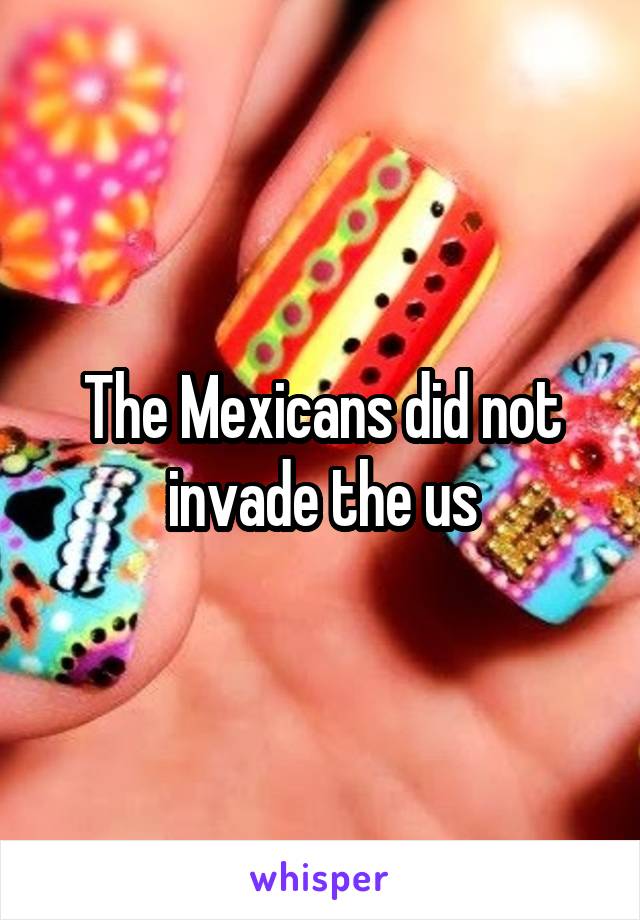 The Mexicans did not invade the us