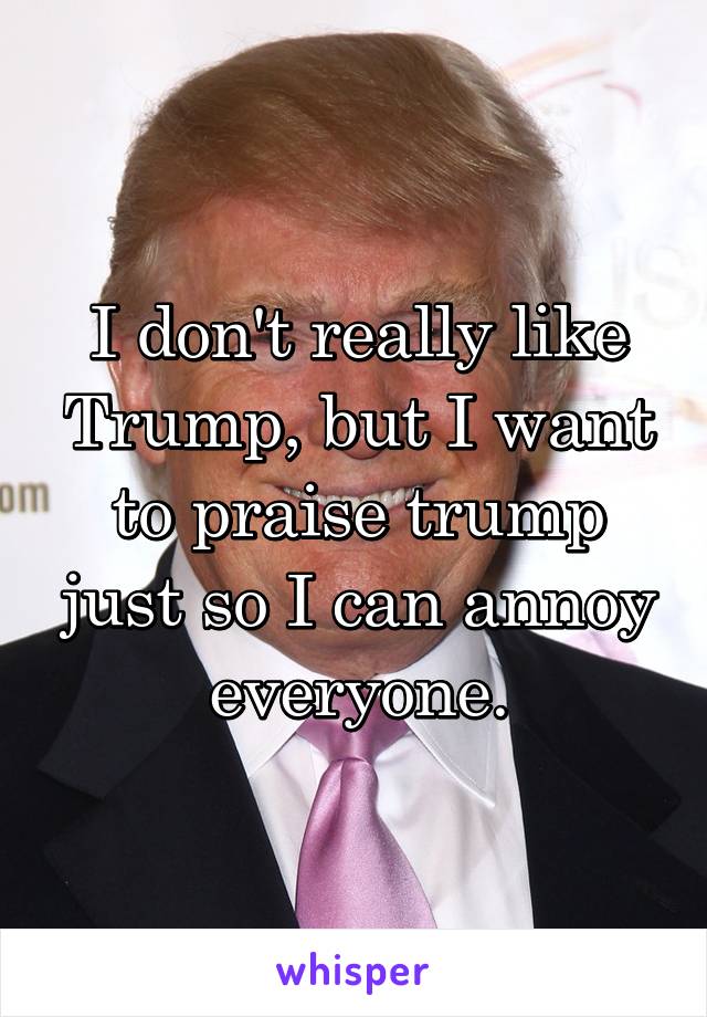 I don't really like Trump, but I want to praise trump just so I can annoy everyone.