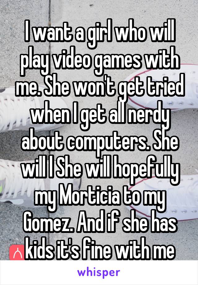 I want a girl who will play video games with me. She won't get tried when I get all nerdy about computers. She will l She will hopefully my Morticia to my Gomez. And if she has kids it's fine with me