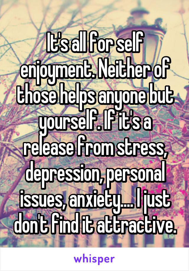 It's all for self enjoyment. Neither of those helps anyone but yourself. If it's a release from stress, depression, personal issues, anxiety.... I just don't find it attractive.