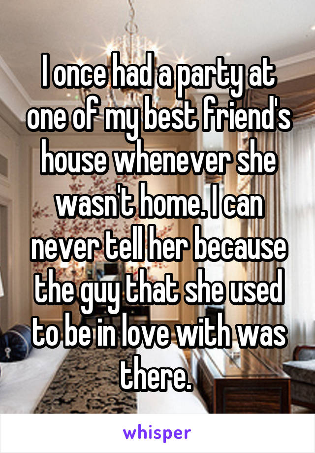 I once had a party at one of my best friend's house whenever she wasn't home. I can never tell her because the guy that she used to be in love with was there. 