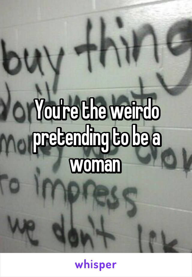 You're the weirdo pretending to be a woman 