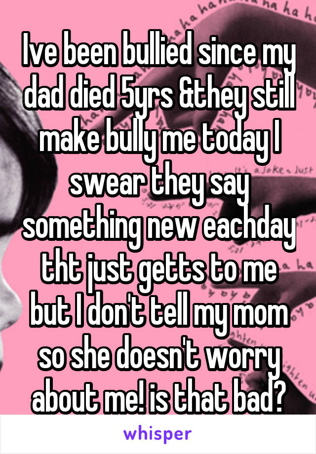 Ive been bullied since my dad died 5yrs &they still make bully me today I swear they say something new eachday tht just getts to me but I don't tell my mom so she doesn't worry about me! is that bad?