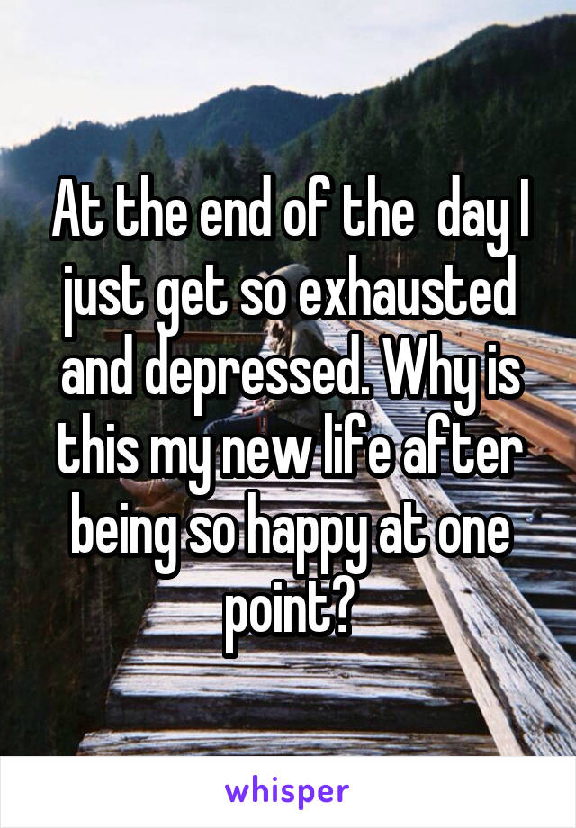 At the end of the  day I just get so exhausted and depressed. Why is this my new life after being so happy at one point?