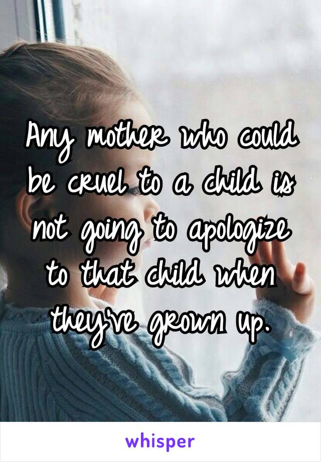 Any mother who could be cruel to a child is not going to apologize to that child when they’ve grown up.