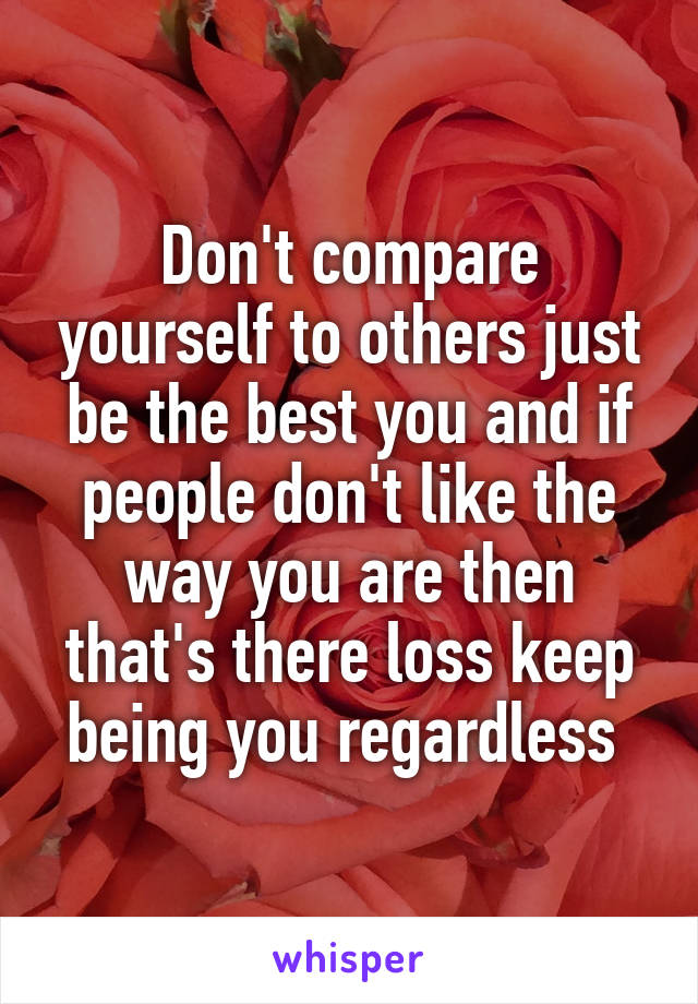 Don't compare yourself to others just be the best you and if people don't like the way you are then that's there loss keep being you regardless 