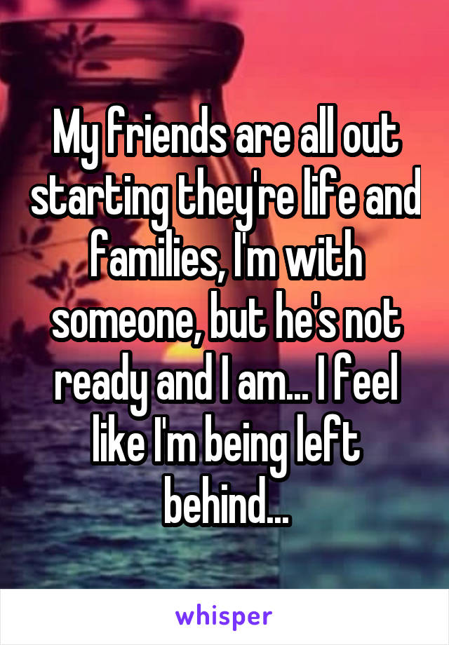 My friends are all out starting they're life and families, I'm with someone, but he's not ready and I am... I feel like I'm being left behind...