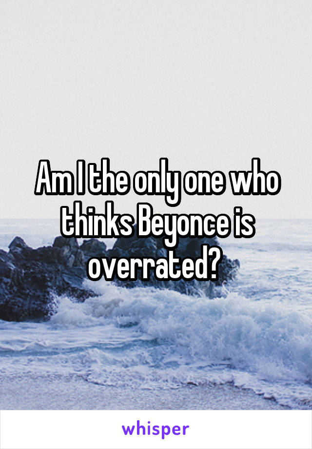 Am I the only one who thinks Beyonce is overrated? 