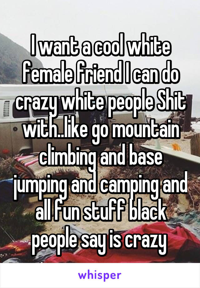 I want a cool white female friend I can do crazy white people Shit with..like go mountain climbing and base jumping and camping and all fun stuff black people say is crazy 