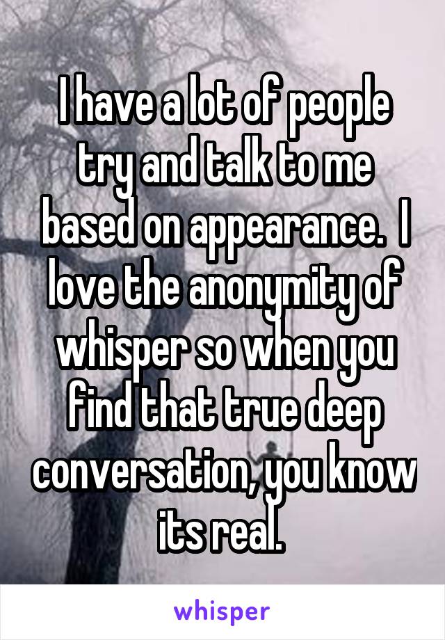 I have a lot of people try and talk to me based on appearance.  I love the anonymity of whisper so when you find that true deep conversation, you know its real. 