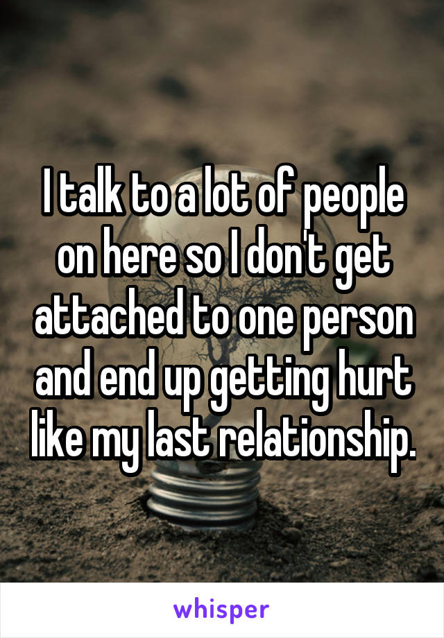 I talk to a lot of people on here so I don't get attached to one person and end up getting hurt like my last relationship.