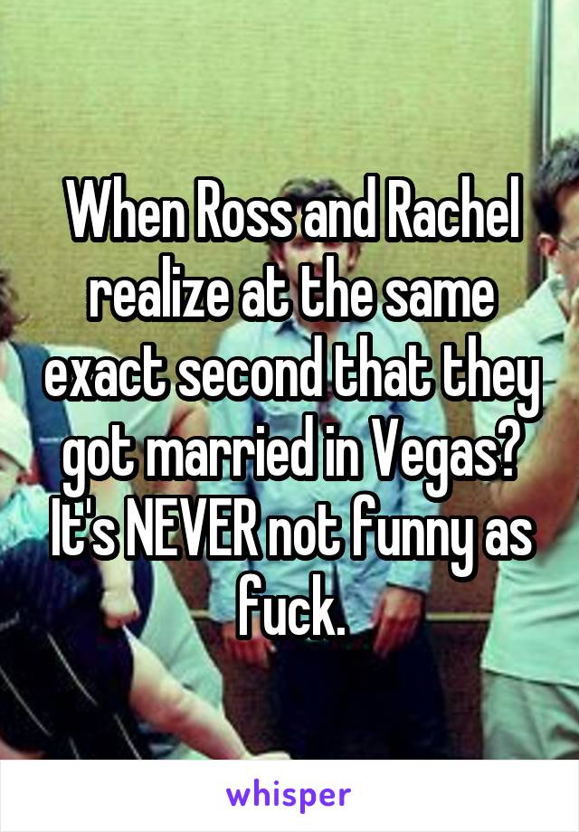 When Ross and Rachel realize at the same exact second that they got married in Vegas? It's NEVER not funny as fuck.