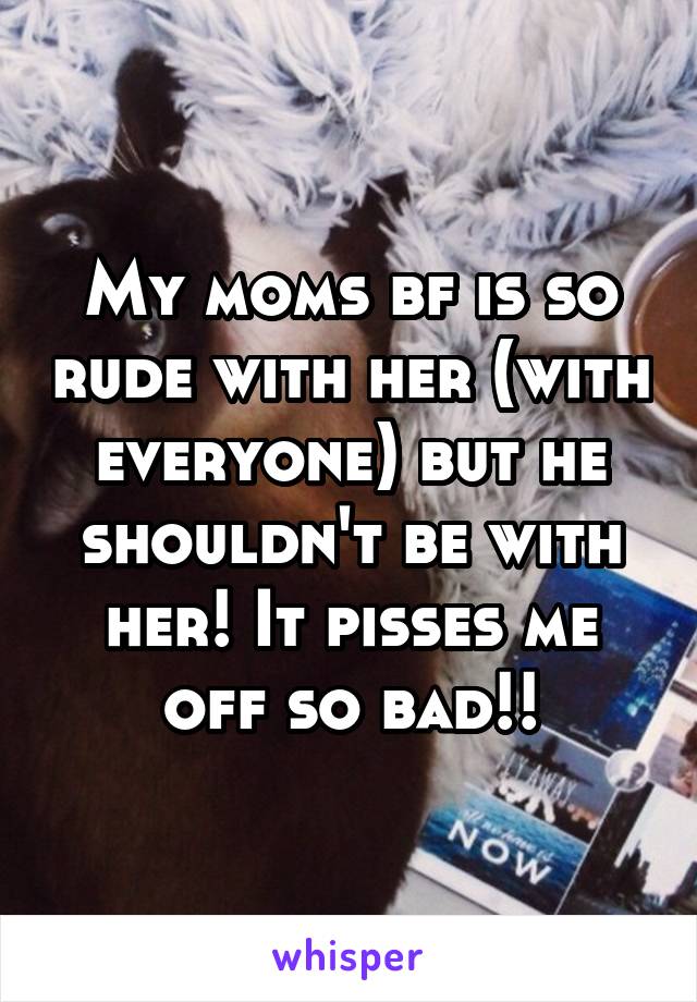 My moms bf is so rude with her (with everyone) but he shouldn't be with her! It pisses me off so bad!!