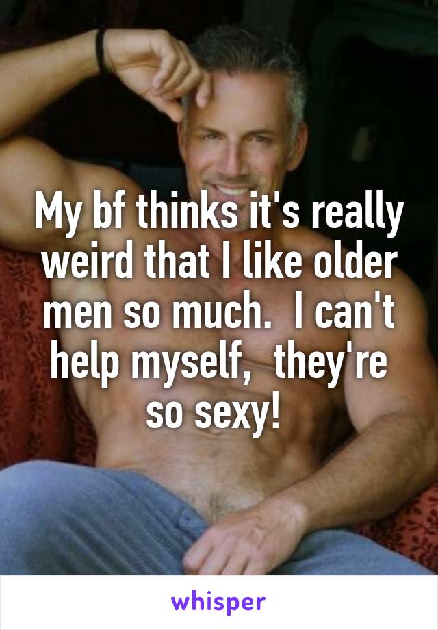 My bf thinks it's really weird that I like older men so much.  I can't help myself,  they're so sexy! 