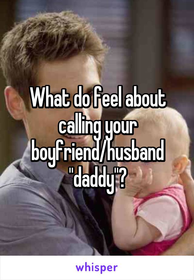 What do feel about calling your boyfriend/husband "daddy"?