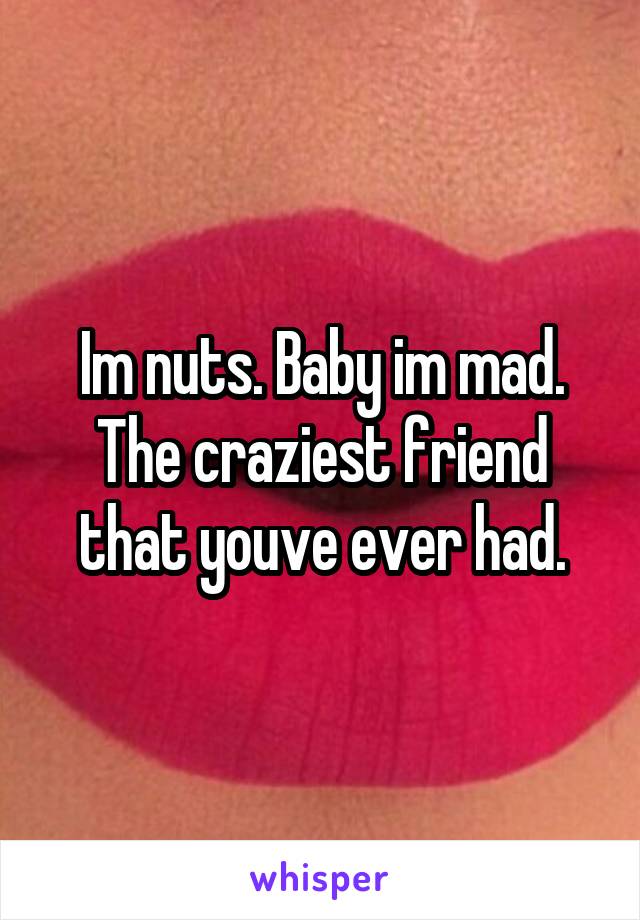 Im nuts. Baby im mad. The craziest friend that youve ever had.