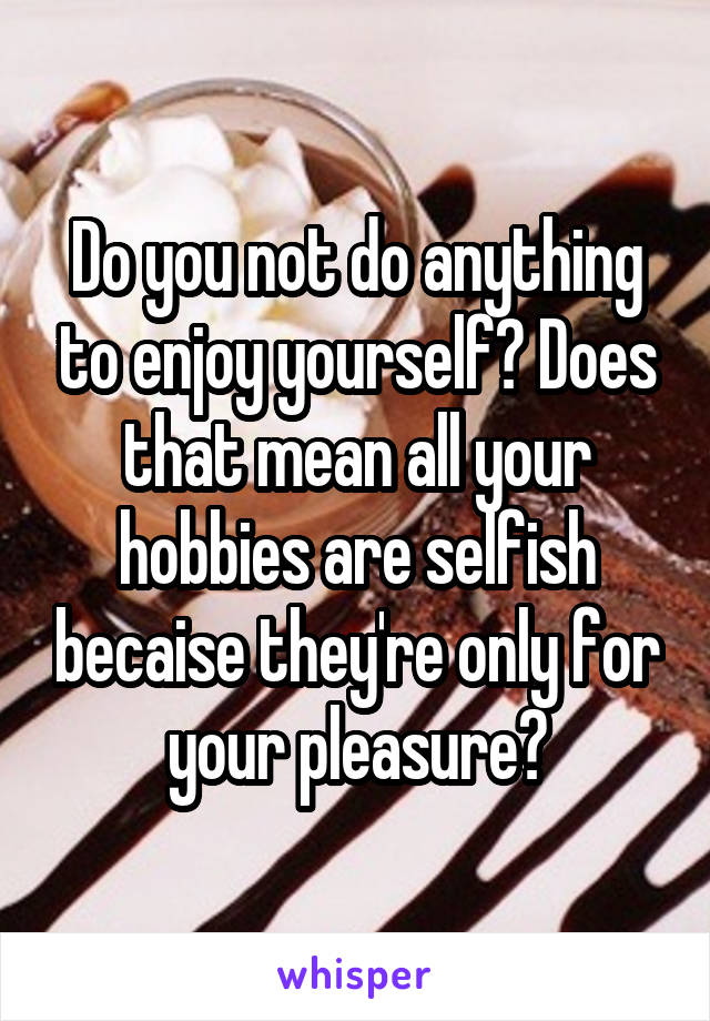 Do you not do anything to enjoy yourself? Does that mean all your hobbies are selfish becaise they're only for your pleasure?