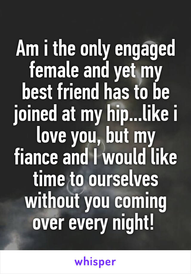 Am i the only engaged female and yet my best friend has to be joined at my hip...like i love you, but my fiance and I would like time to ourselves without you coming over every night! 