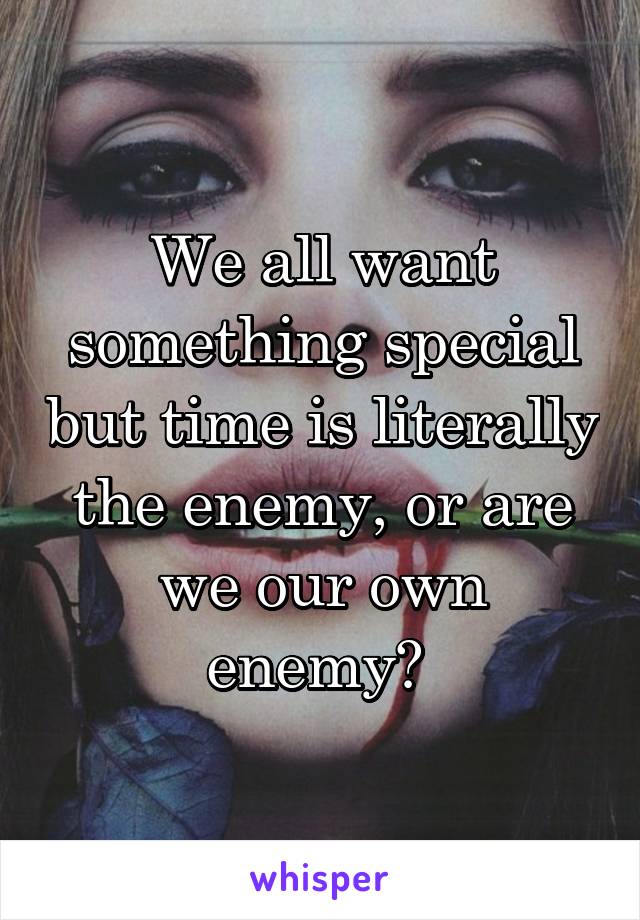 We all want something special but time is literally the enemy, or are we our own enemy? 