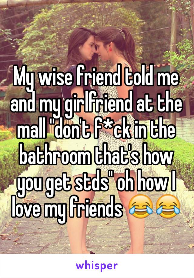 My wise friend told me and my girlfriend at the mall "don't f*ck in the bathroom that's how you get stds" oh how I love my friends 😂😂