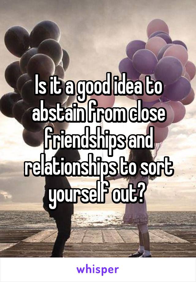 Is it a good idea to abstain from close friendships and relationships to sort yourself out? 