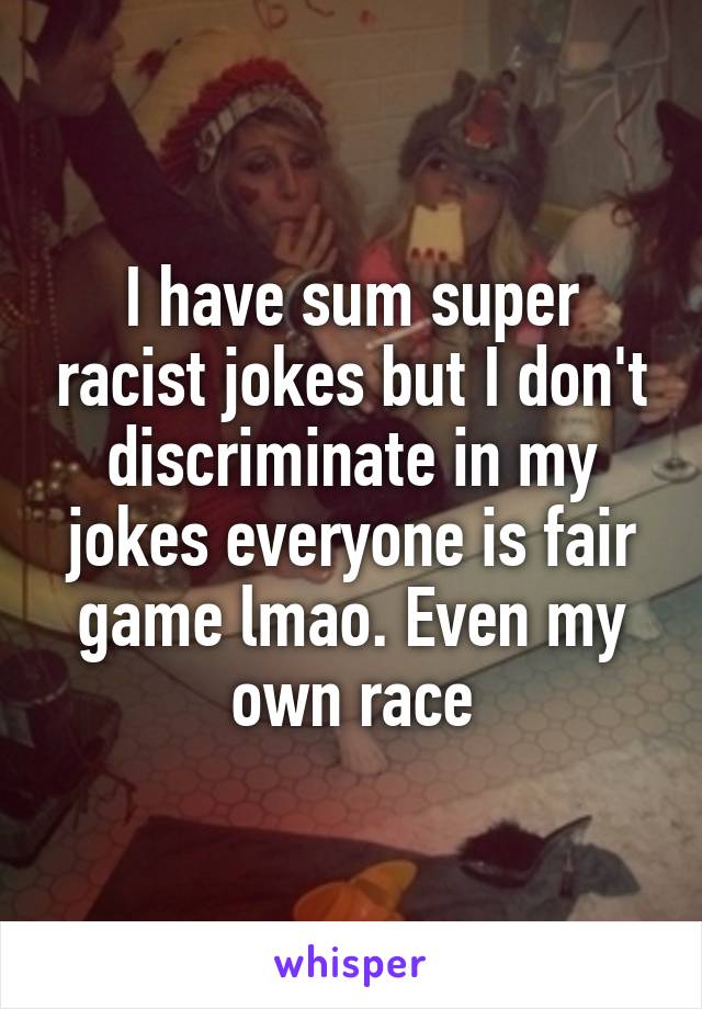 I have sum super racist jokes but I don't discriminate in my jokes everyone is fair game lmao. Even my own race