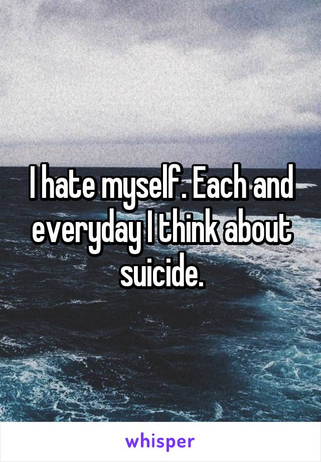 I hate myself. Each and everyday I think about suicide.