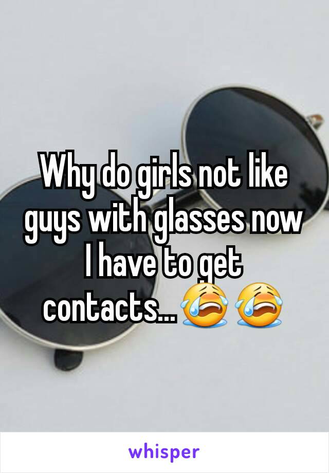 Why do girls not like guys with glasses now I have to get contacts...😭😭