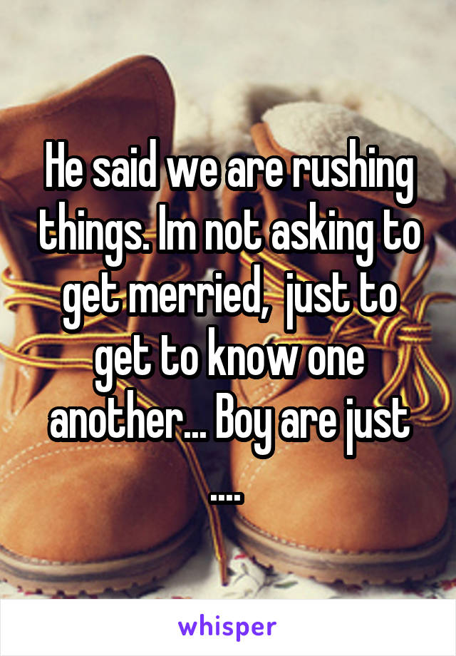 He said we are rushing things. Im not asking to get merried,  just to get to know one another... Boy are just .... 