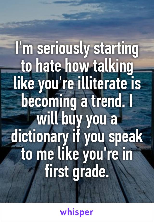 I'm seriously starting to hate how talking like you're illiterate is becoming a trend. I will buy you a dictionary if you speak to me like you're in first grade.