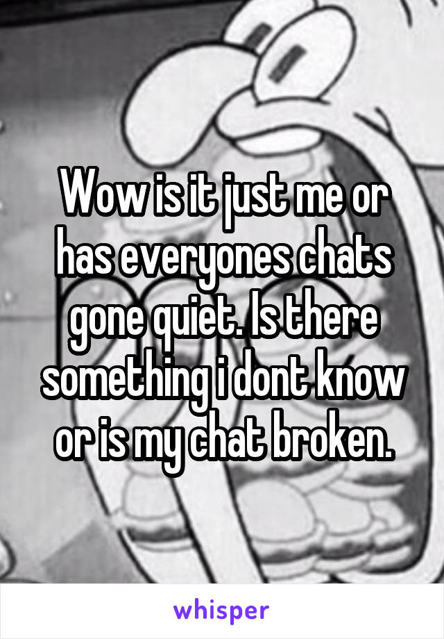 Wow is it just me or has everyones chats gone quiet. Is there something i dont know or is my chat broken.