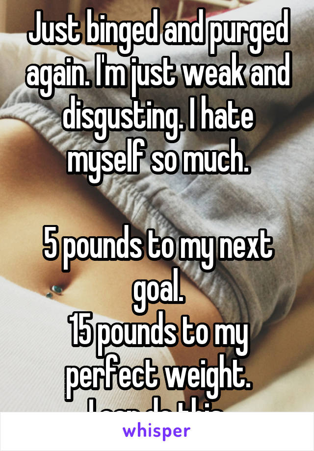 Just binged and purged again. I'm just weak and disgusting. I hate myself so much.

5 pounds to my next goal.
15 pounds to my perfect weight.
I can do this.