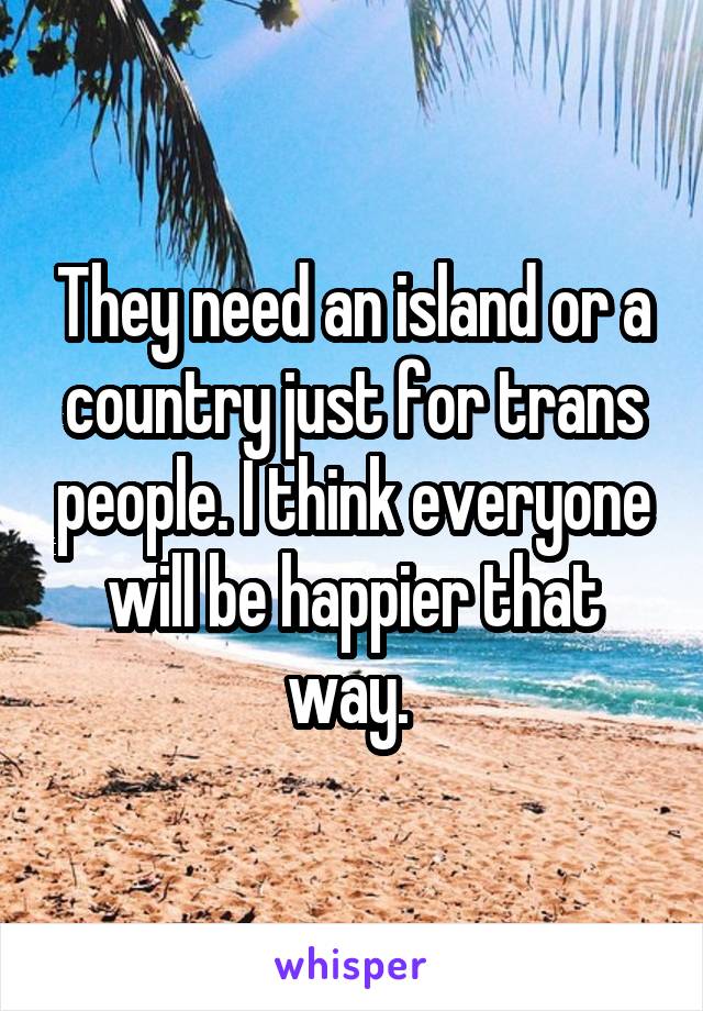 They need an island or a country just for trans people. I think everyone will be happier that way. 