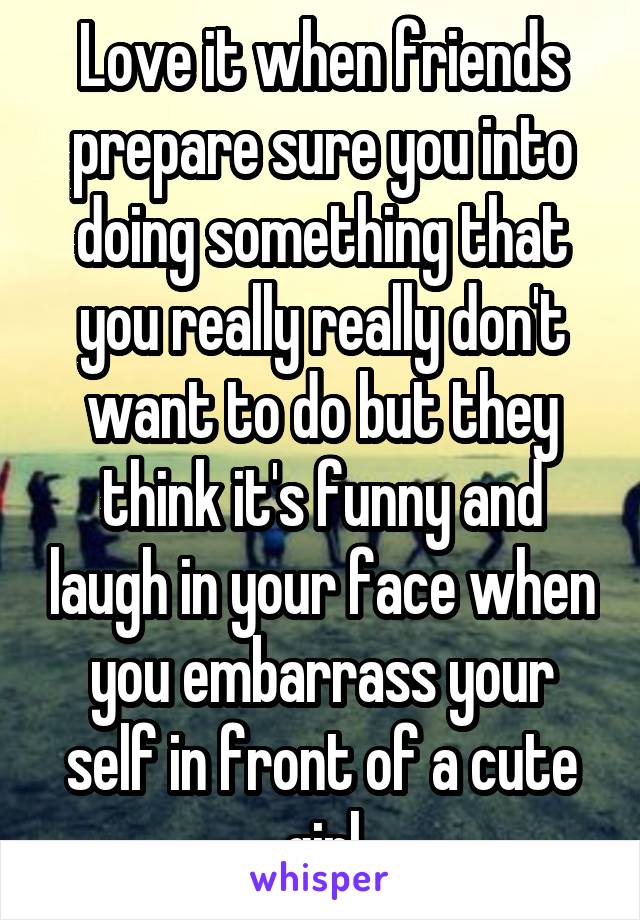 Love it when friends prepare sure you into doing something that you really really don't want to do but they think it's funny and laugh in your face when you embarrass your self in front of a cute girl