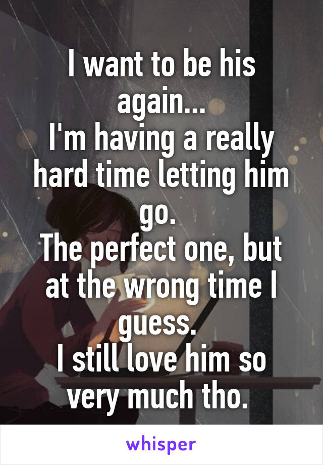 I want to be his again...
I'm having a really hard time letting him go. 
The perfect one, but at the wrong time I guess. 
I still love him so very much tho. 